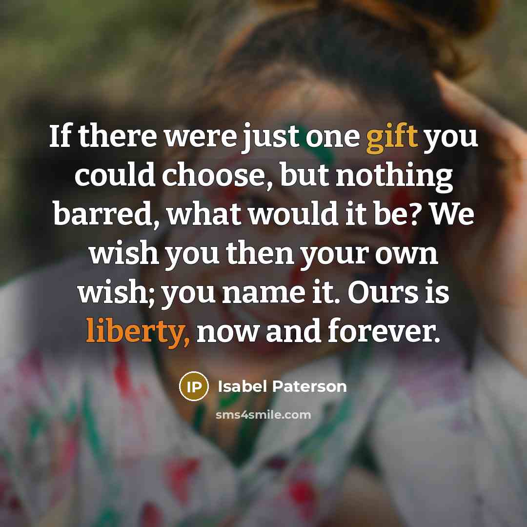 “If there were just one gift you could choose, but nothing barred, what would it be? We wish you then your own wish; you name it. Ours is liberty, now and forever.” quote by Isabel Paterson
