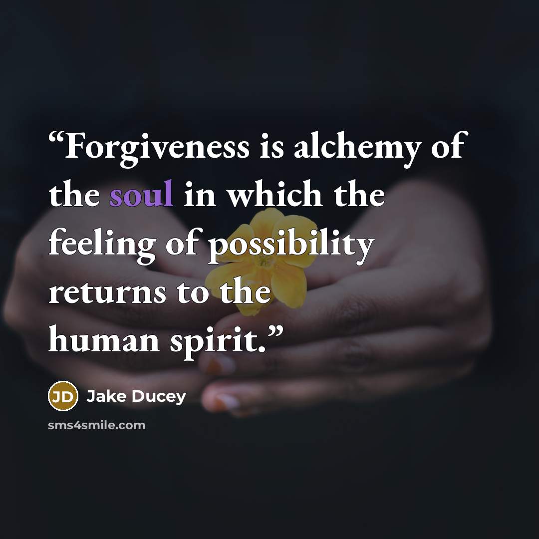 “Forgiveness is alchemy of the soul in which the feeling of possibility returns to the human spirit.” quote by Jake Ducey