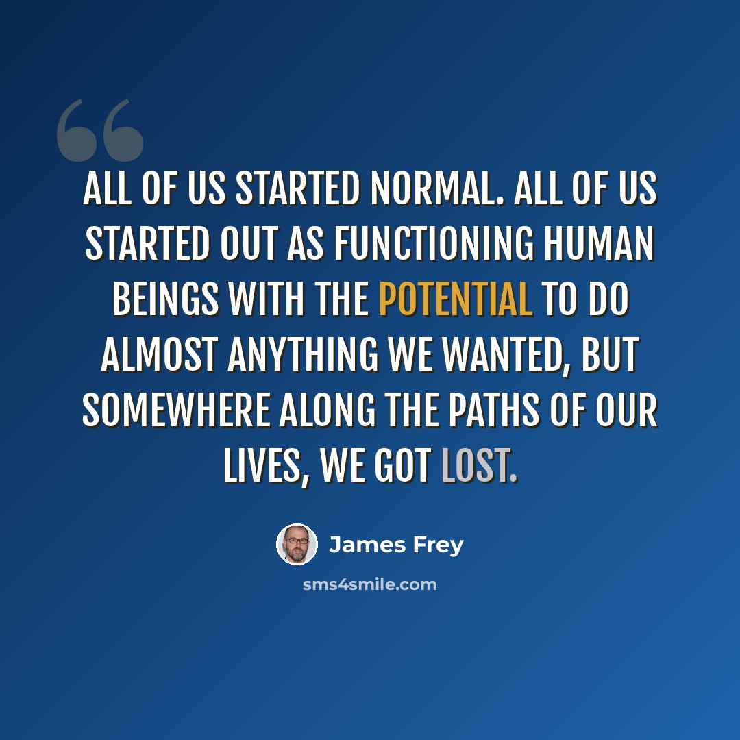 “All of us started normal. All of us started out as functioning human beings with the potential to do almost anything we wanted, but somewhere along the paths of our lives, we got lost.” quote by James Frey