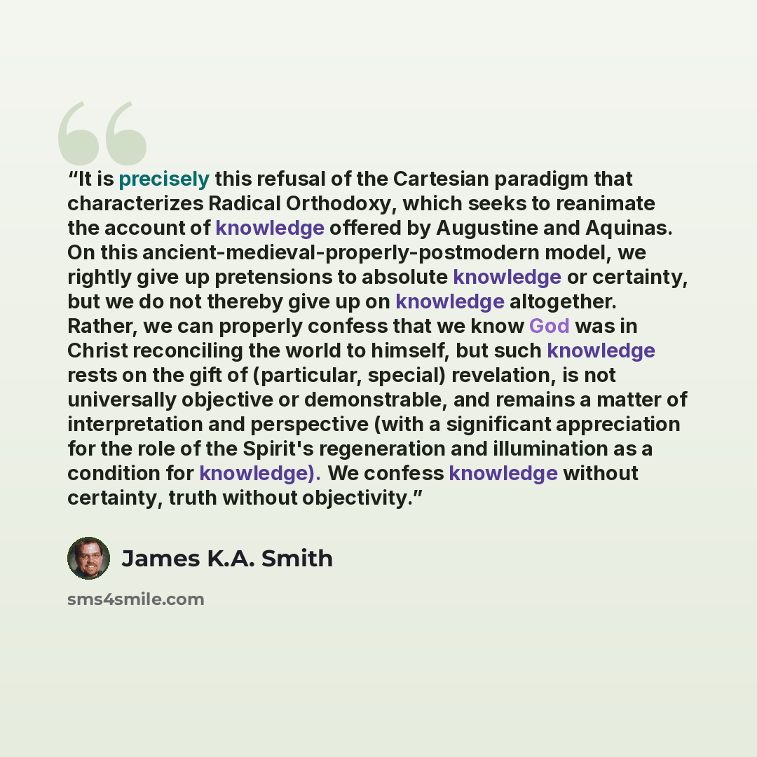 “It is precisely this refusal of the Cartesian paradigm that characterizes Radical Orthodoxy, which seeks to reanimate the account of knowledge offered by Augustine and Aquinas. On this ancient-medieval-properly-postmodern model, we rightly give up pretensions to absolute knowledge or certainty…” quote by James K.A. Smith