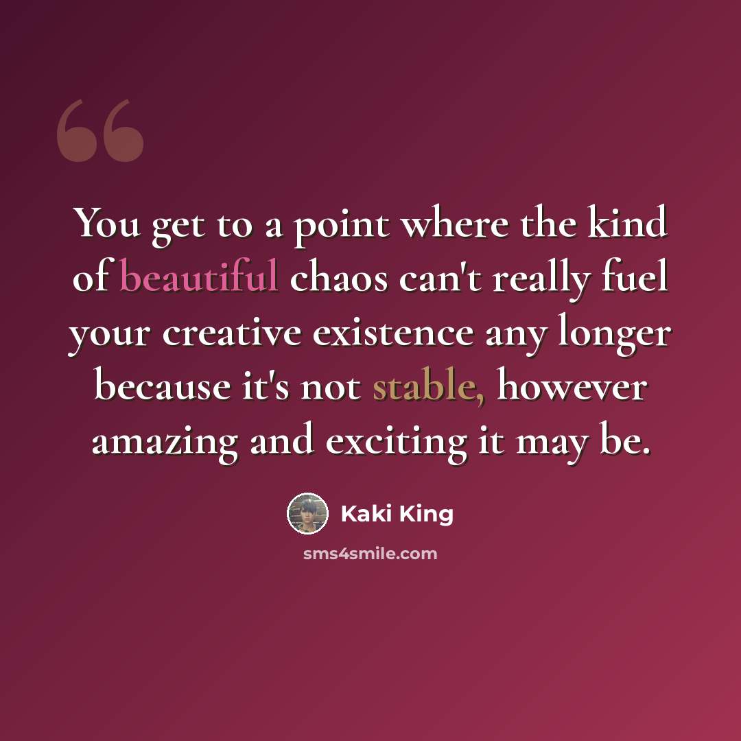 “You get to a point where the kind of beautiful chaos can't really fuel your creative existence any longer because it's not stable, however amazing and exciting it may be.” quote by Kaki King