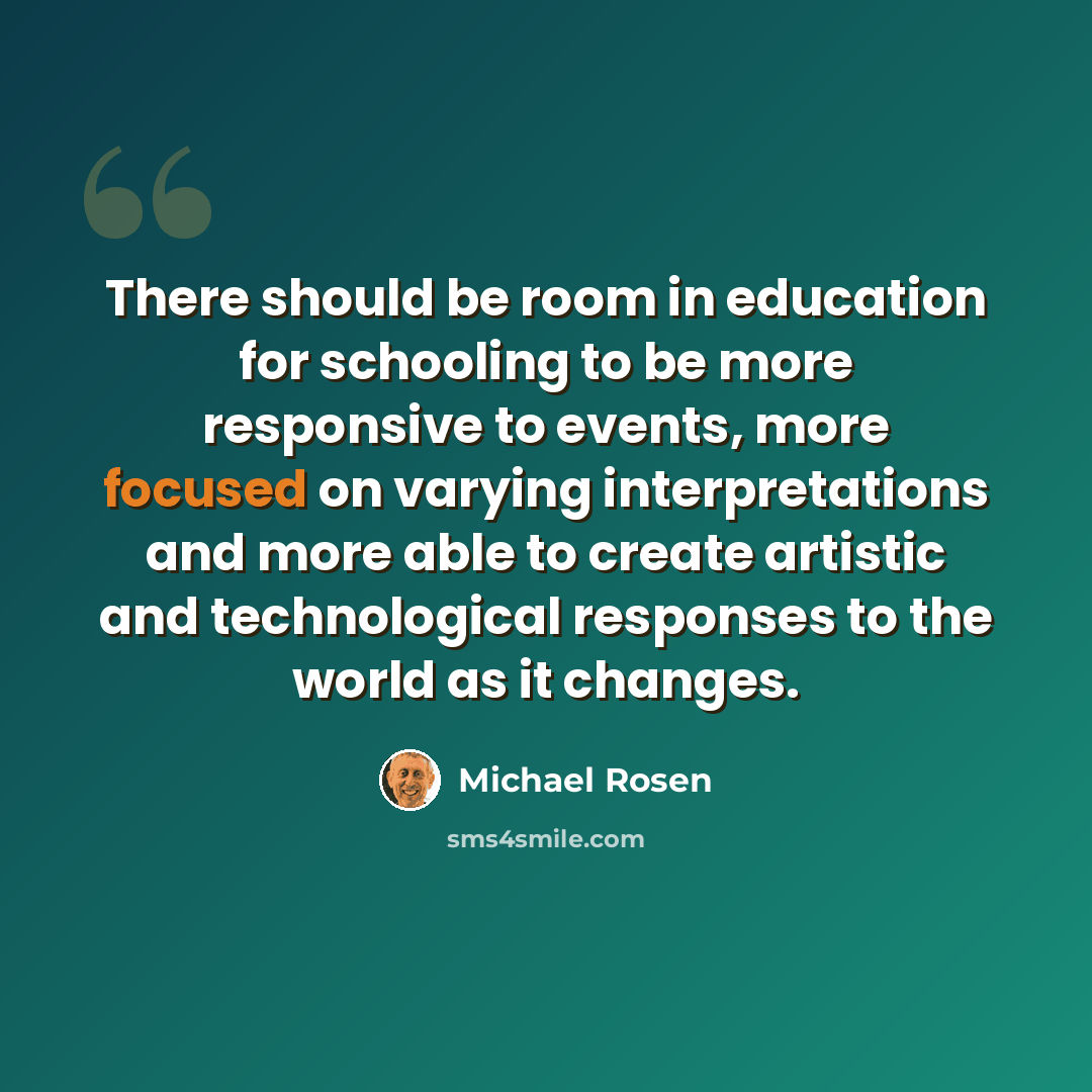“There should be room in education for schooling to be more responsive to events, more focused on varying interpretations and more able to create artistic and technological responses to the world as it changes.” quote by Michael Rosen