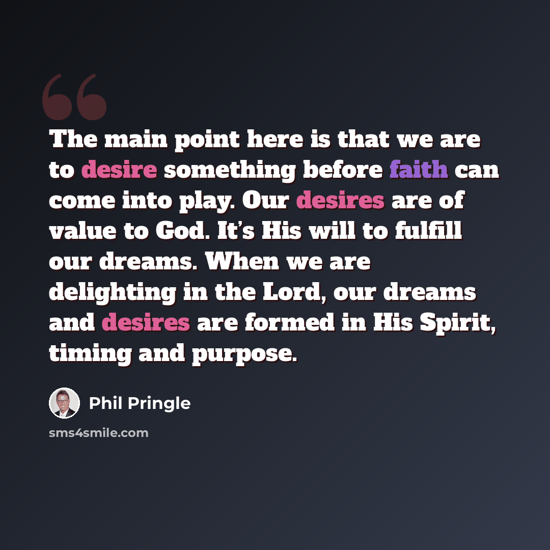 “The main point here is that we are to desire something before faith can come into play. Our desires are of value to God. It’s His will to fulfill our dreams. When we are delighting in the Lord, our dreams and desires are formed in His Spirit, timing and purpose.” quote by Phil Pringle