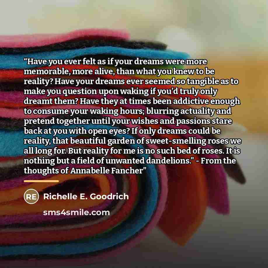 “Have you ever felt as if your dreams were more memorable, more alive, than what you knew to be reality? Have your dreams ever seemed so tangible as to make you question upon waking if you’d truly only dreamt them? Have they at times been addictive enough to consume your waking hours; blurring…” quote by Richelle E. Goodrich