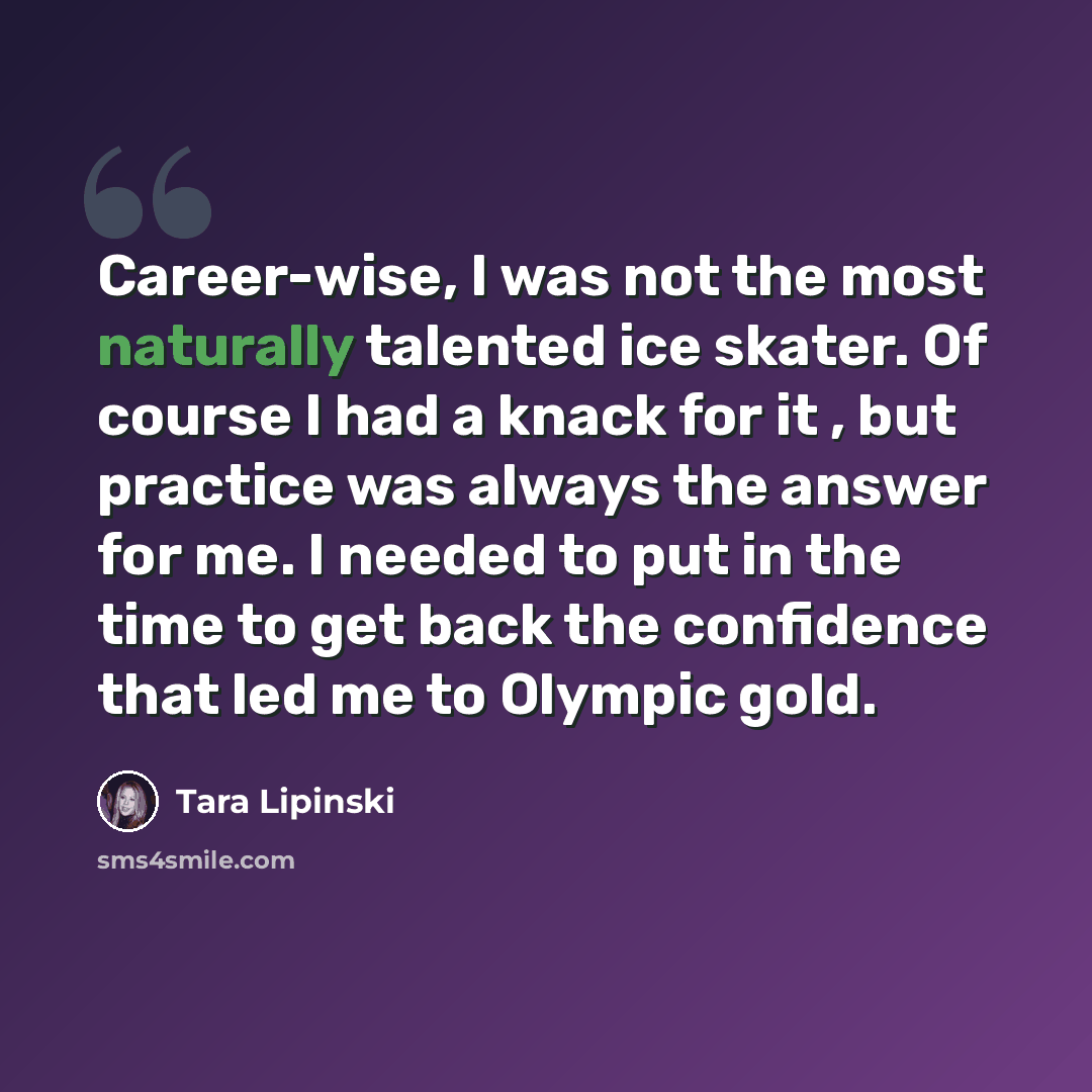 “Career-wise, I was not the most naturally talented ice skater. Of course I had a knack for it , but practice was always the answer for me. I needed to put in the time to get back the confidence that led me to Olympic gold.” quote by Tara Lipinski