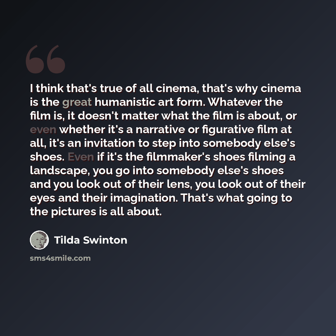 “I think that's true of all cinema, that's why cinema is the great humanistic art form. Whatever the film is, it doesn't matter what the film is about, or even whether it's a narrative or figurative film at all, it's an invitation to step into somebody else's shoes. Even if it's the filmmaker's…” quote by Tilda Swinton