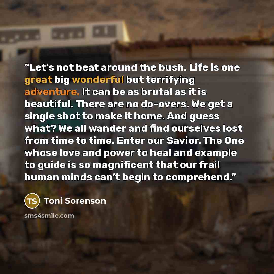 “Let’s not beat around the bush. Life is one great big wonderful but terrifying adventure. It can be as brutal as it is beautiful. There are no do-overs. We get a single shot to make it home. And guess what? We all wander and find ourselves lost from time to time. Enter our Savior. The One whose…” quote by Toni Sorenson