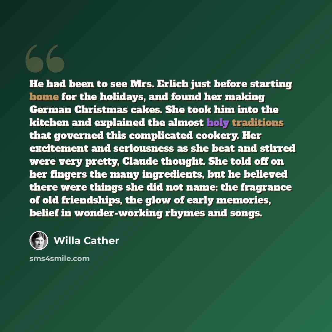 “He had been to see Mrs. Erlich just before starting home for the holidays, and found her making German Christmas cakes. She took him into the kitchen and explained the almost holy traditions that governed this complicated cookery. Her excitement and seriousness as she beat and stirred were very…” quote by Willa Cather