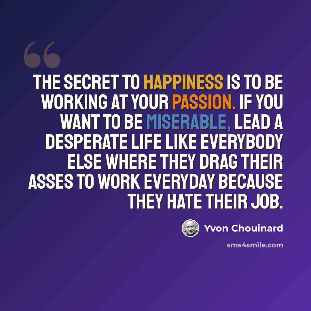 “The secret to happiness is to be working at your passion. If you want to be miserable, lead a desperate life like everybody else where they drag their asses to work everyday because they hate their job.” quote by Yvon Chouinard