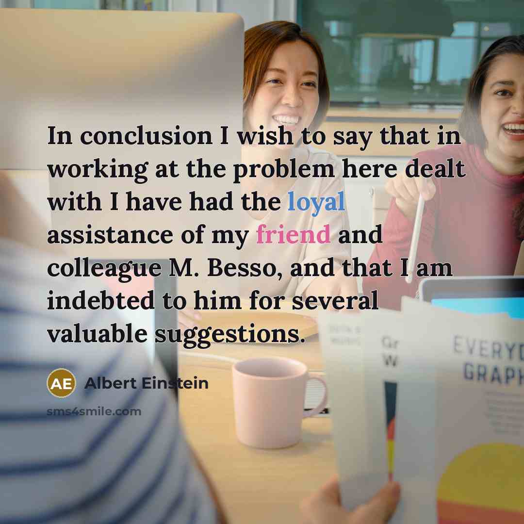 “In conclusion I wish to say that in working at the problem here dealt with I have had the loyal assistance of my friend and colleague M. Besso, and that I am indebted to him for several valuable suggestions.” quote by Albert Einstein