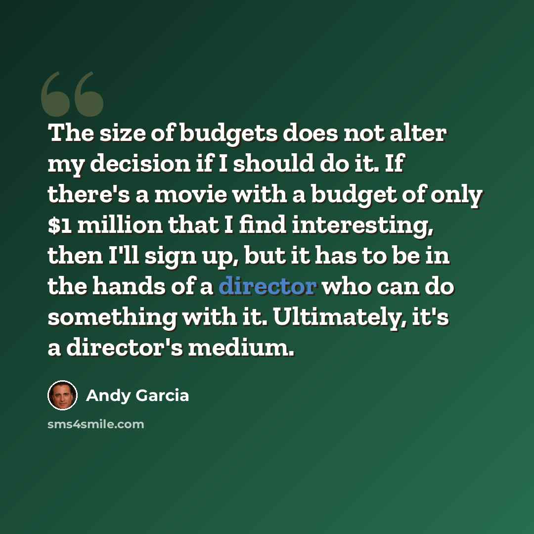 “The size of budgets does not alter my decision if I should do it. If there's a movie with a budget of only $1 million that I find interesting, then I'll sign up, but it has to be in the hands of a director who can do something with it. Ultimately, it's a director's medium.” quote by Andy Garcia