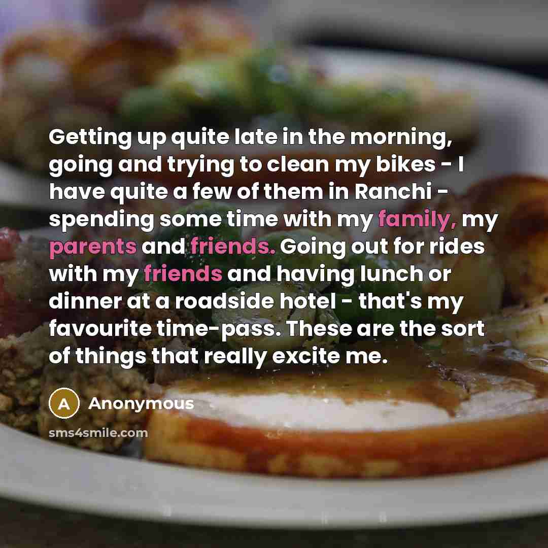 “Getting up quite late in the morning, going and trying to clean my bikes - I have quite a few of them in Ranchi - spending some time with my family, my parents and friends. Going out for rides with my friends and having lunch or dinner at a roadside hotel - that's my favourite time-pass. These are…” quote by Anonymous