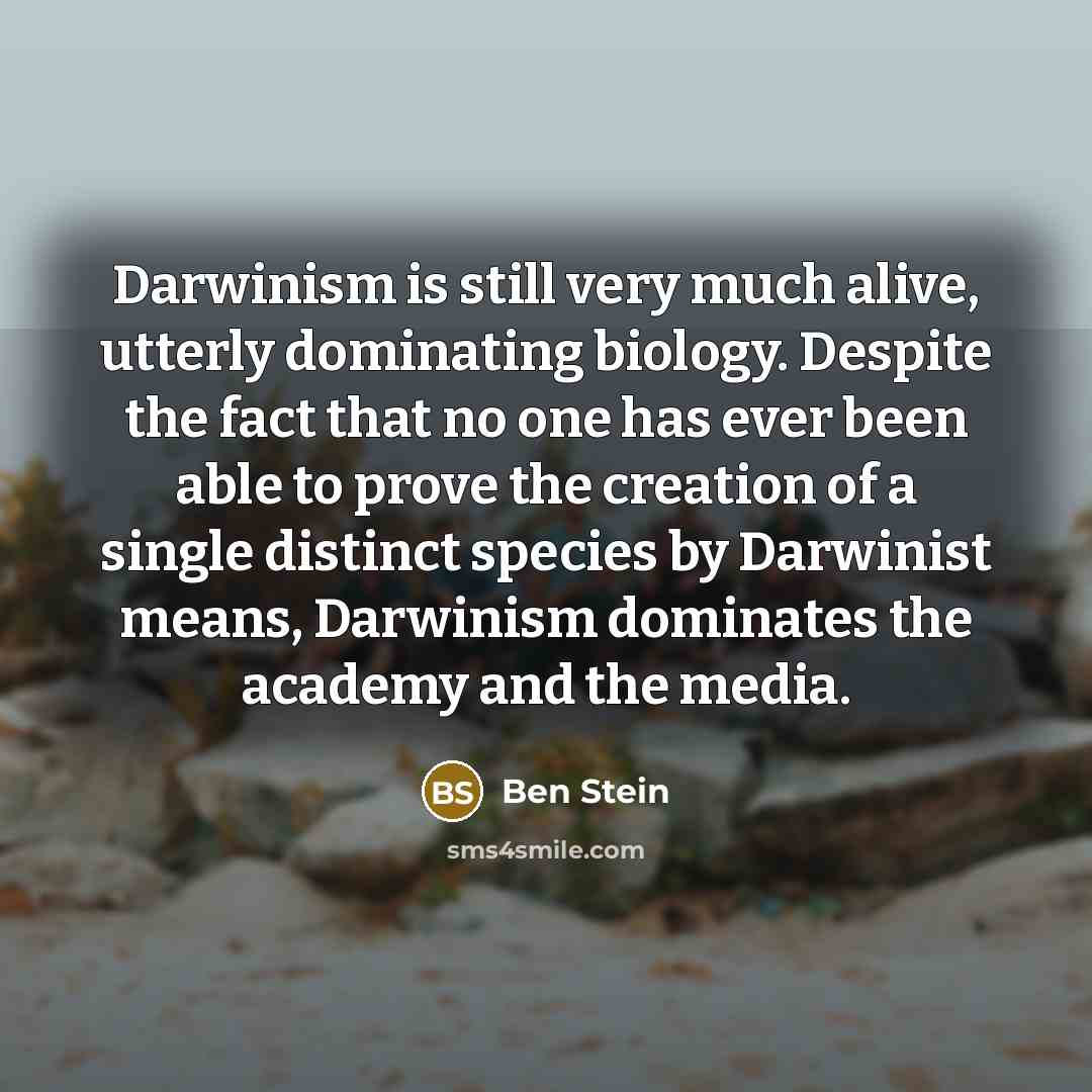 “Darwinism is still very much alive, utterly dominating biology. Despite the fact that no one has ever been able to prove the creation of a single distinct species by Darwinist means, Darwinism dominates the academy and the media.” quote by Ben Stein