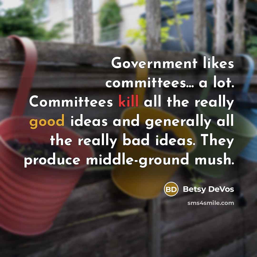 “Government likes committees... a lot. Committees kill all the really good ideas and generally all the really bad ideas. They produce middle-ground mush.” quote by Betsy DeVos