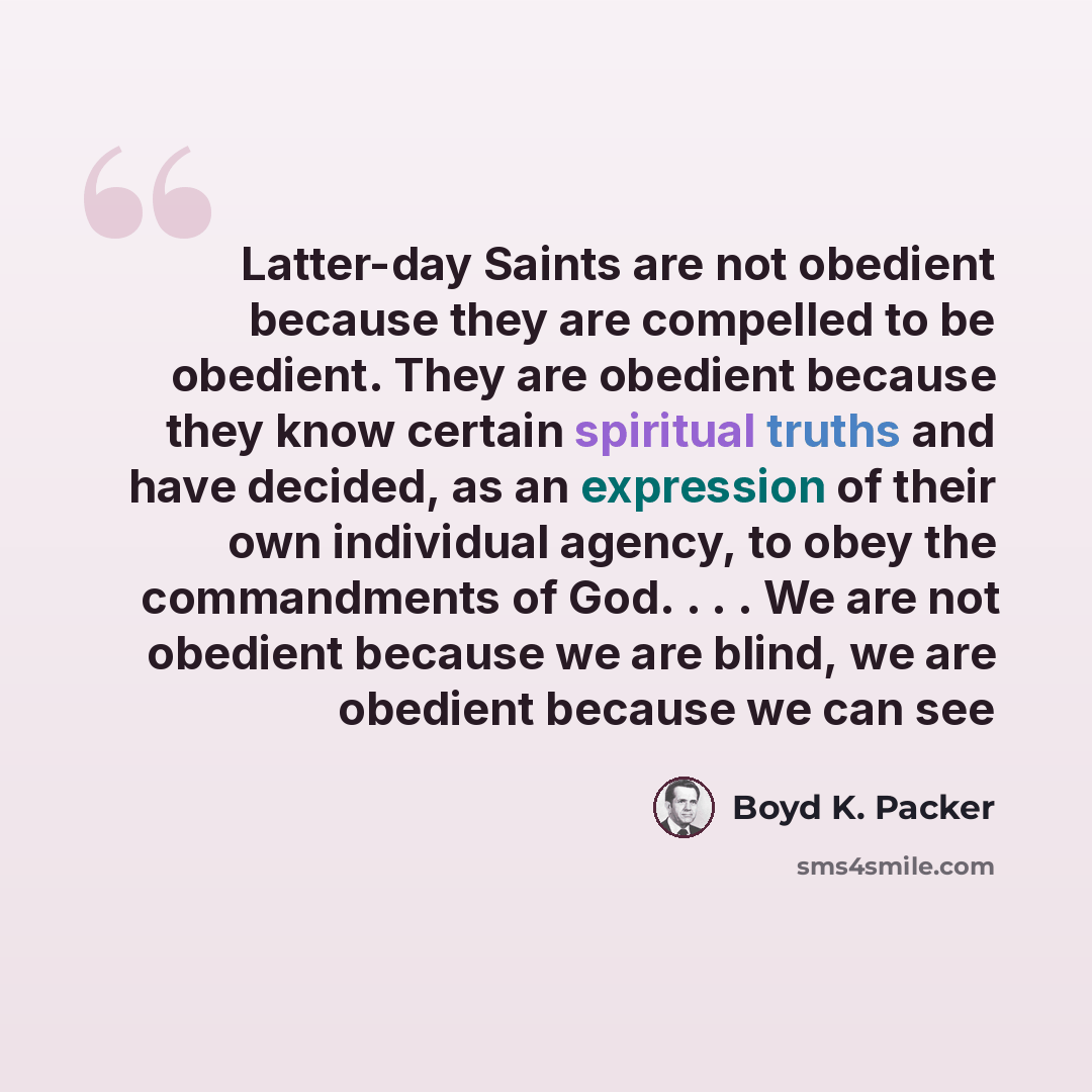 “Latter-day Saints are not obedient because they are compelled to be obedient. They are obedient because they know certain spiritual truths and have decided, as an expression of their own individual agency, to obey the commandments of God. . . . We are not obedient because we are blind, we are…” quote by Boyd K. Packer