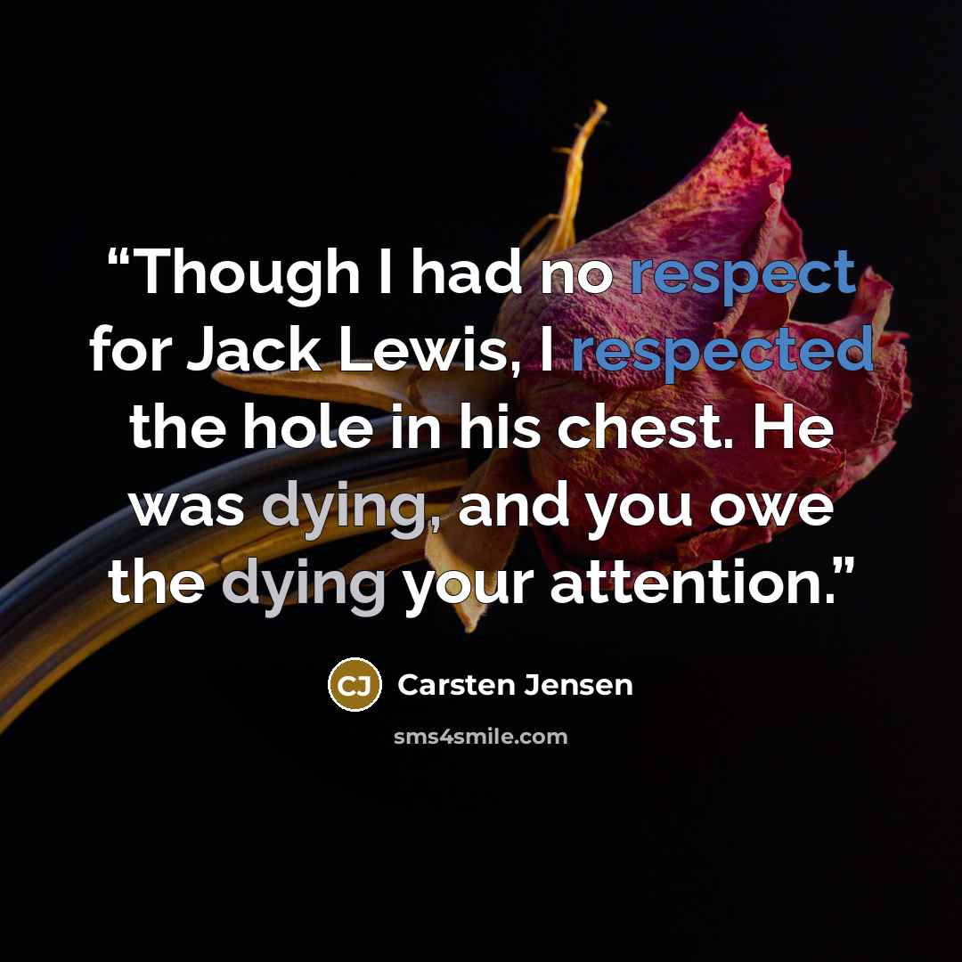 “Though I had no respect for Jack Lewis, I respected the hole in his chest. He was dying, and you owe the dying your attention.” quote by Carsten Jensen
