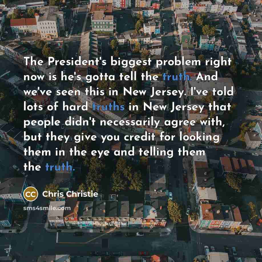 “The President's biggest problem right now is he's gotta tell the truth. And we've seen this in New Jersey. I've told lots of hard truths in New Jersey that people didn't necessarily agree with, but they give you credit for looking them in the eye and telling them the truth.” quote by Chris Christie