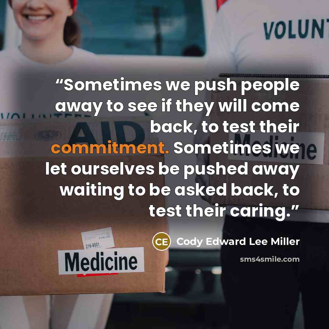 “Sometimes we push people away to see if they will come back, to test their commitment. Sometimes we let ourselves be pushed away waiting to be asked back, to test their caring.” quote by Cody Edward Lee Miller