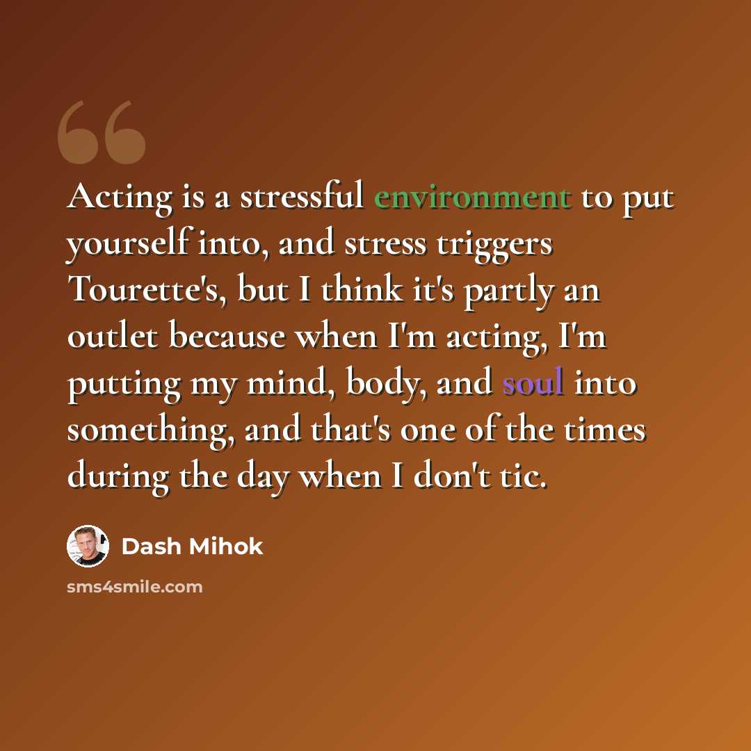 “Acting is a stressful environment to put yourself into, and stress triggers Tourette's, but I think it's partly an outlet because when I'm acting, I'm putting my mind, body, and soul into something, and that's one of the times during the day when I don't tic.” quote by Dash Mihok
