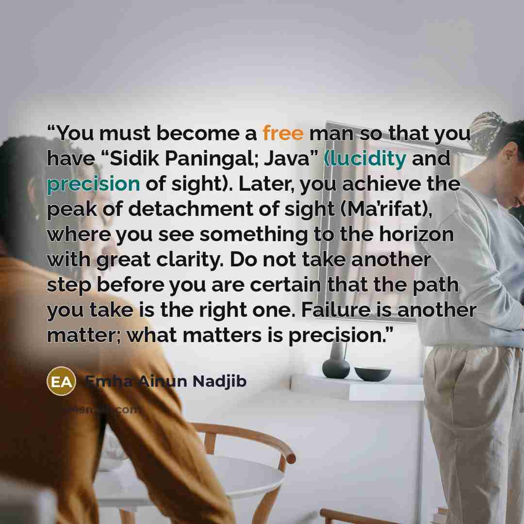 “You must become a free man so that you have “Sidik Paningal; Java” (lucidity and precision of sight). Later, you achieve the peak of detachment of sight (Ma’rifat), where you see something to the horizon with great clarity. Do not take another step before you are certain that the path you take is…” quote by Emha Ainun Nadjib