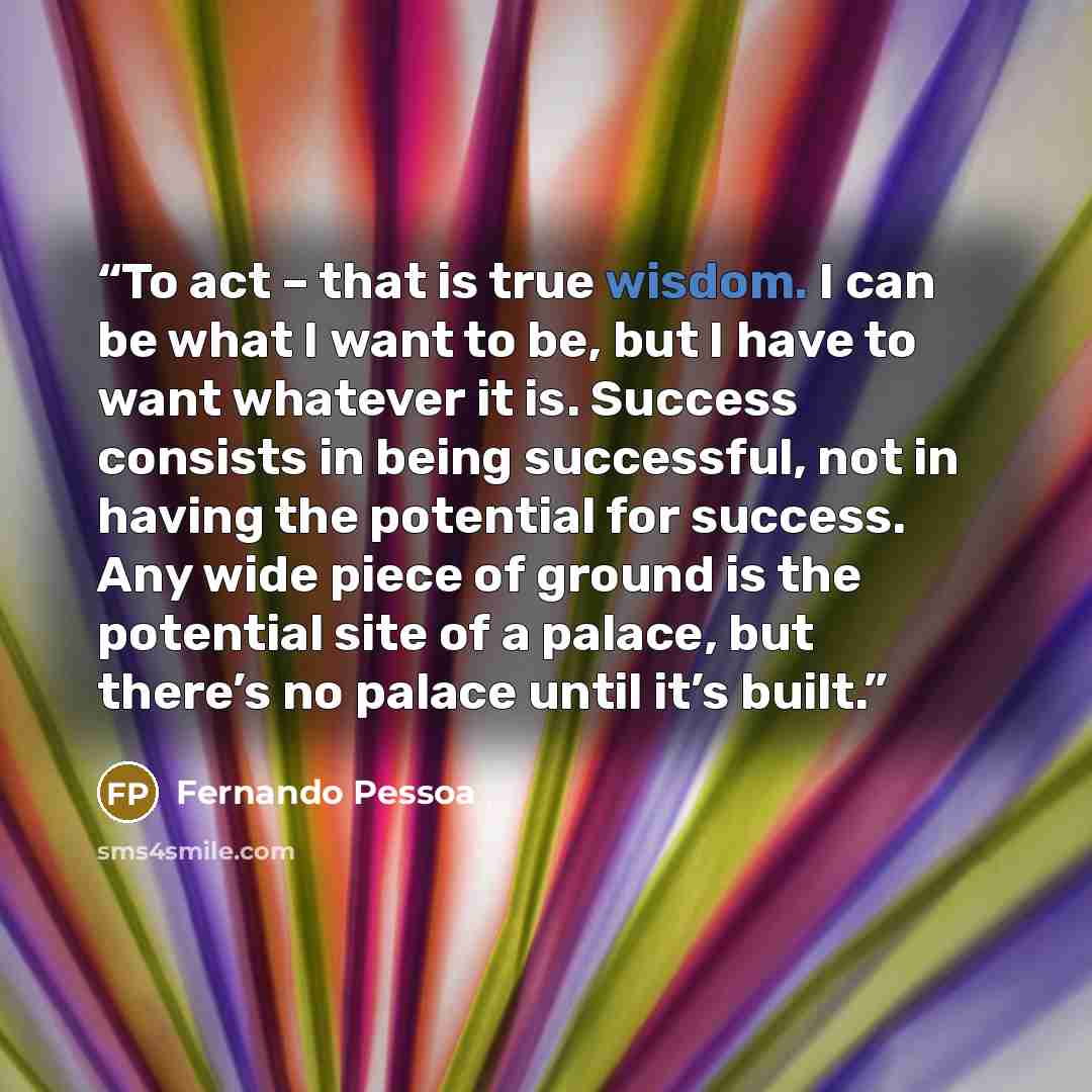 “To act – that is true wisdom. I can be what I want to be, but I have to want whatever it is. Success consists in being successful, not in having the potential for success. Any wide piece of ground is the potential site of a palace, but there’s no palace until it’s built.” quote by Fernando Pessoa