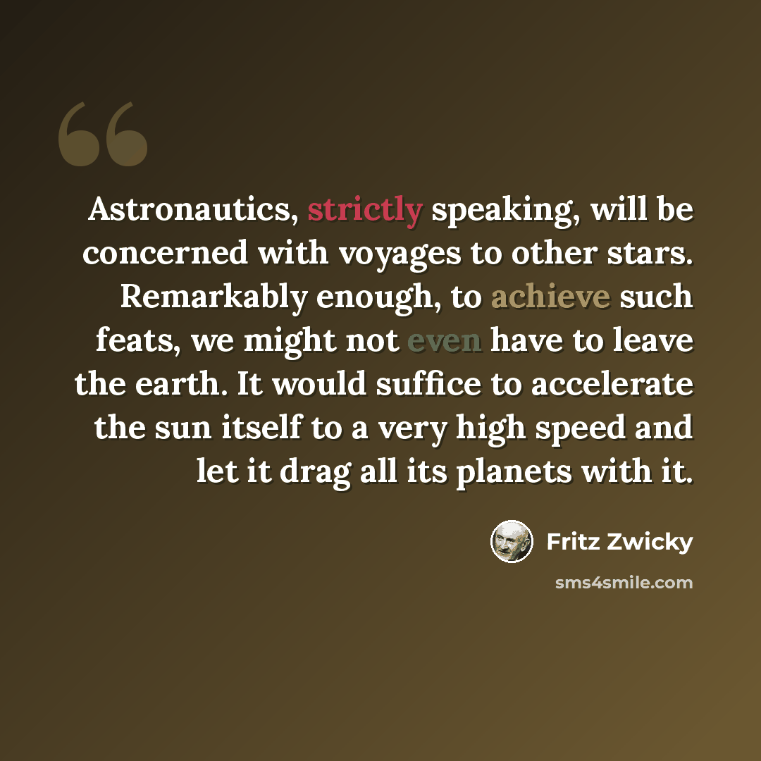 “Astronautics, strictly speaking, will be concerned with voyages to other stars. Remarkably enough, to achieve such feats, we might not even have to leave the earth. It would suffice to accelerate the sun itself to a very high speed and let it drag all its planets with it.” quote by Fritz Zwicky