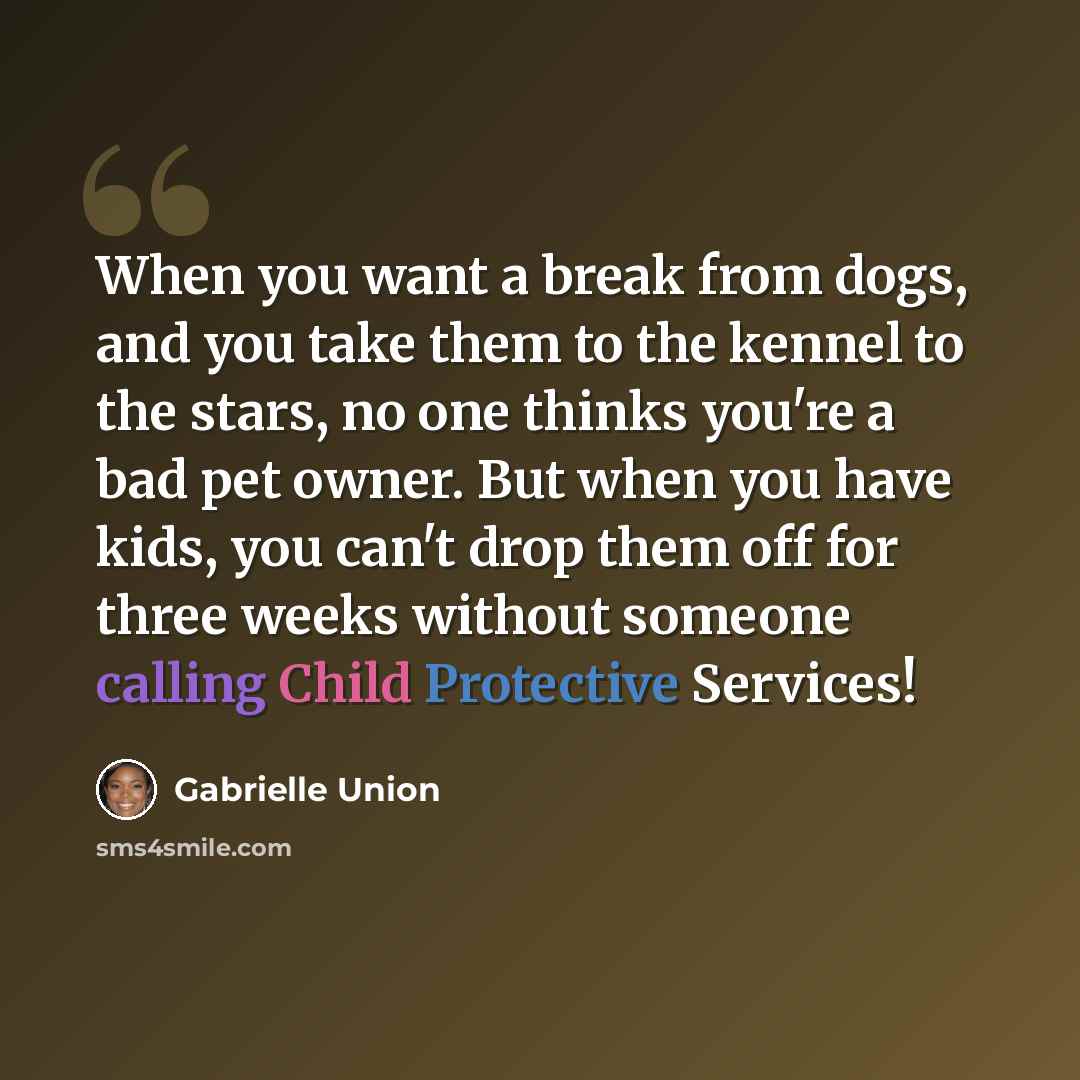 “When you want a break from dogs, and you take them to the kennel to the stars, no one thinks you're a bad pet owner. But when you have kids, you can't drop them off for three weeks without someone calling Child Protective Services!” quote by Gabrielle Union