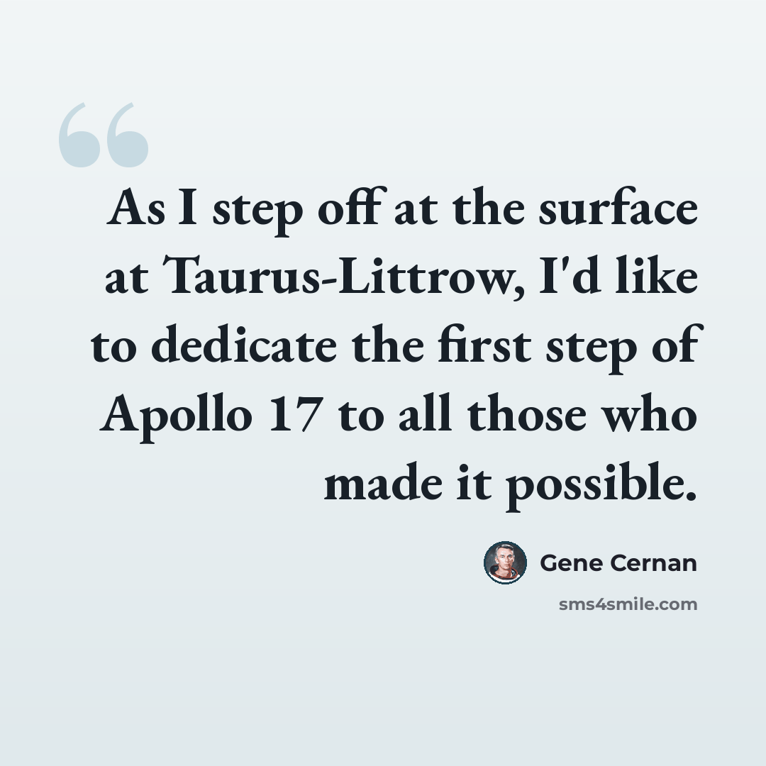 “As I step off at the surface at Taurus-Littrow, I'd like to dedicate the first step of Apollo 17 to all those who made it possible.” quote by Gene Cernan