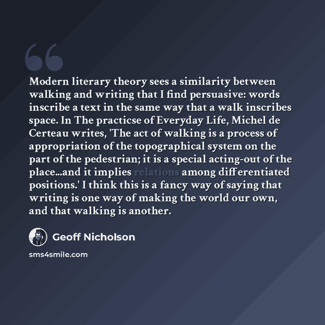 “Modern literary theory sees a similarity between walking and writing that I find persuasive: words inscribe a text in the same way that a walk inscribes space. In The practicse of Everyday Life, Michel de Certeau writes, 'The act of walking is a process of appropriation of the topographical system…” quote by Geoff Nicholson