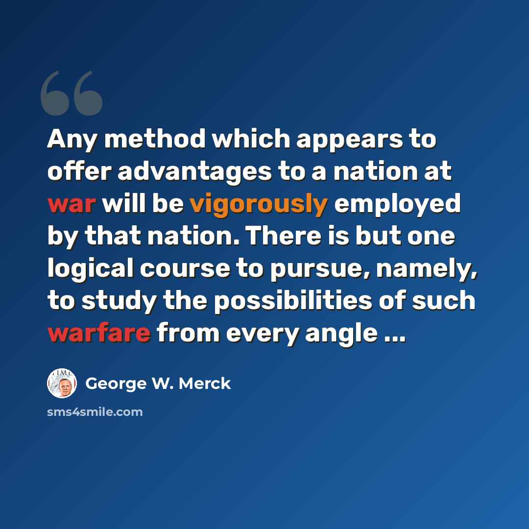 “Any method which appears to offer advantages to a nation at war will be vigorously employed by that nation. There is but one logical course to pursue, namely, to study the possibilities of such warfare from every angle ...” quote by George W. Merck
