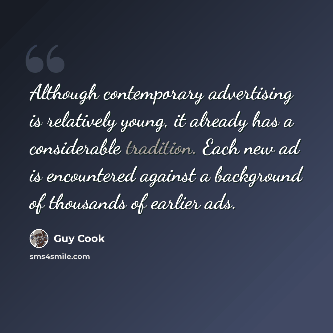 “Although contemporary advertising is relatively young, it already has a considerable tradition. Each new ad is encountered against a background of thousands of earlier ads.” quote by Guy Cook