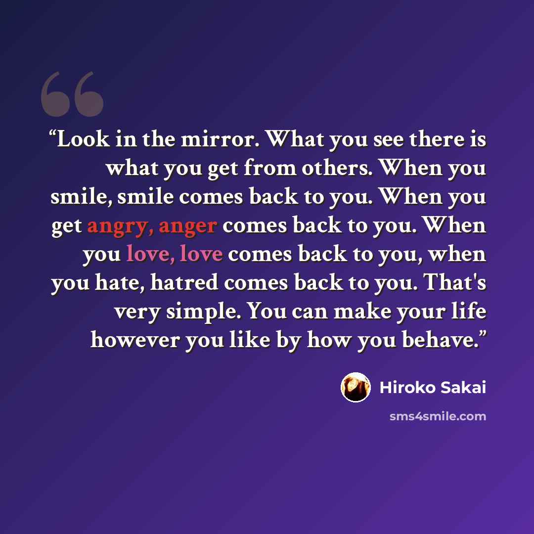 “Look in the mirror. What you see there is what you get from others. When you smile, smile comes back to you. When you get angry, anger comes back to you. When you love, love comes back to you, when you hate, hatred comes back to you. That's very simple. You can make your life however you like by…” quote by Hiroko Sakai