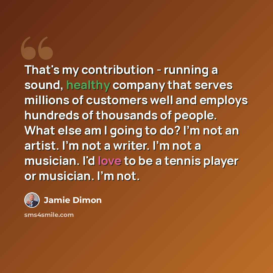 “That's my contribution - running a sound, healthy company that serves millions of customers well and employs hundreds of thousands of people. What else am I going to do? I'm not an artist. I'm not a writer. I'm not a musician. I'd love to be a tennis player or musician. I'm not.” quote by Jamie Dimon