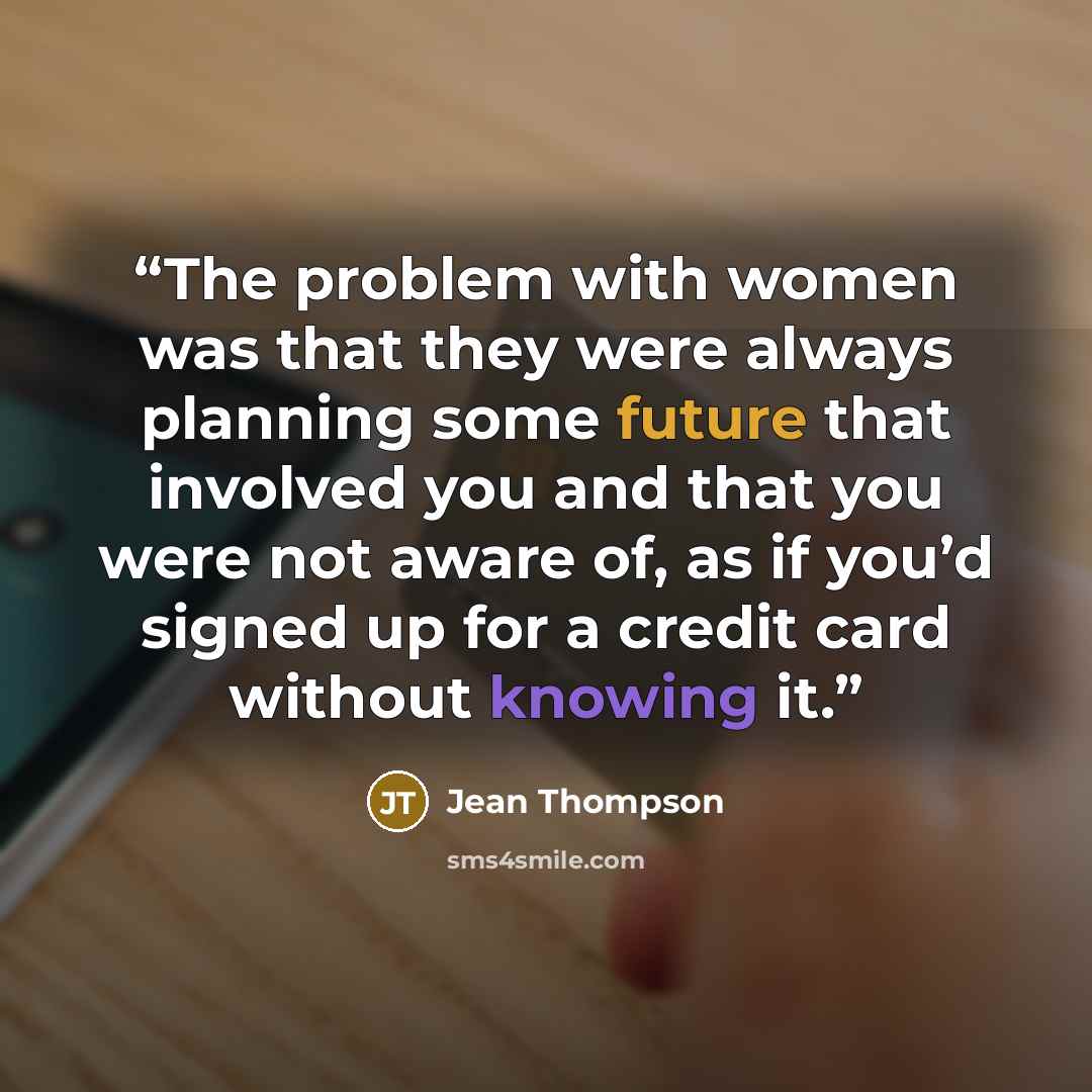 “The problem with women was that they were always planning some future that involved you and that you were not aware of, as if you’d signed up for a credit card without knowing it.” quote by Jean Thompson