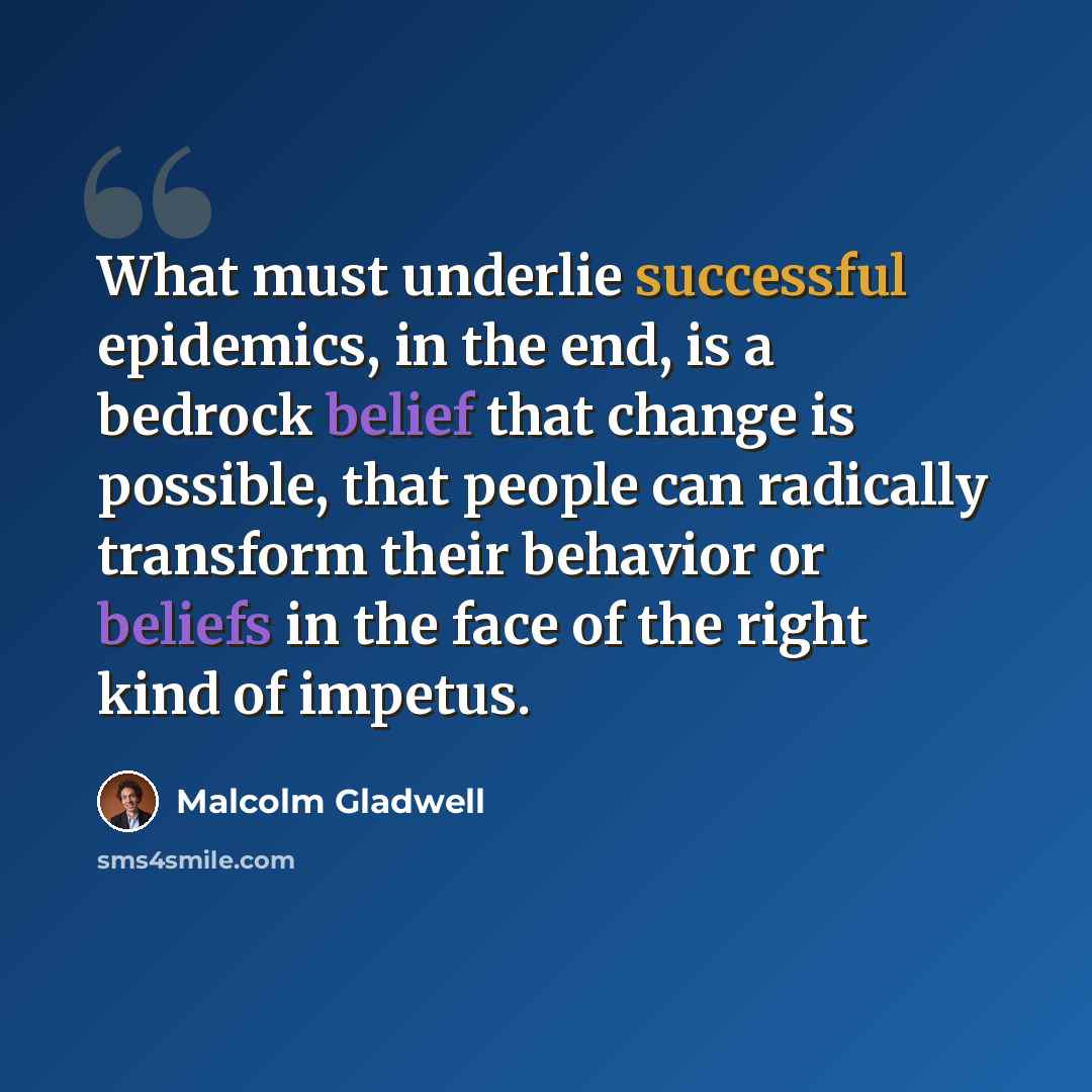 “What must underlie successful epidemics, in the end, is a bedrock belief that change is possible, that people can radically transform their behavior or beliefs in the face of the right kind of impetus.” quote by Malcolm Gladwell