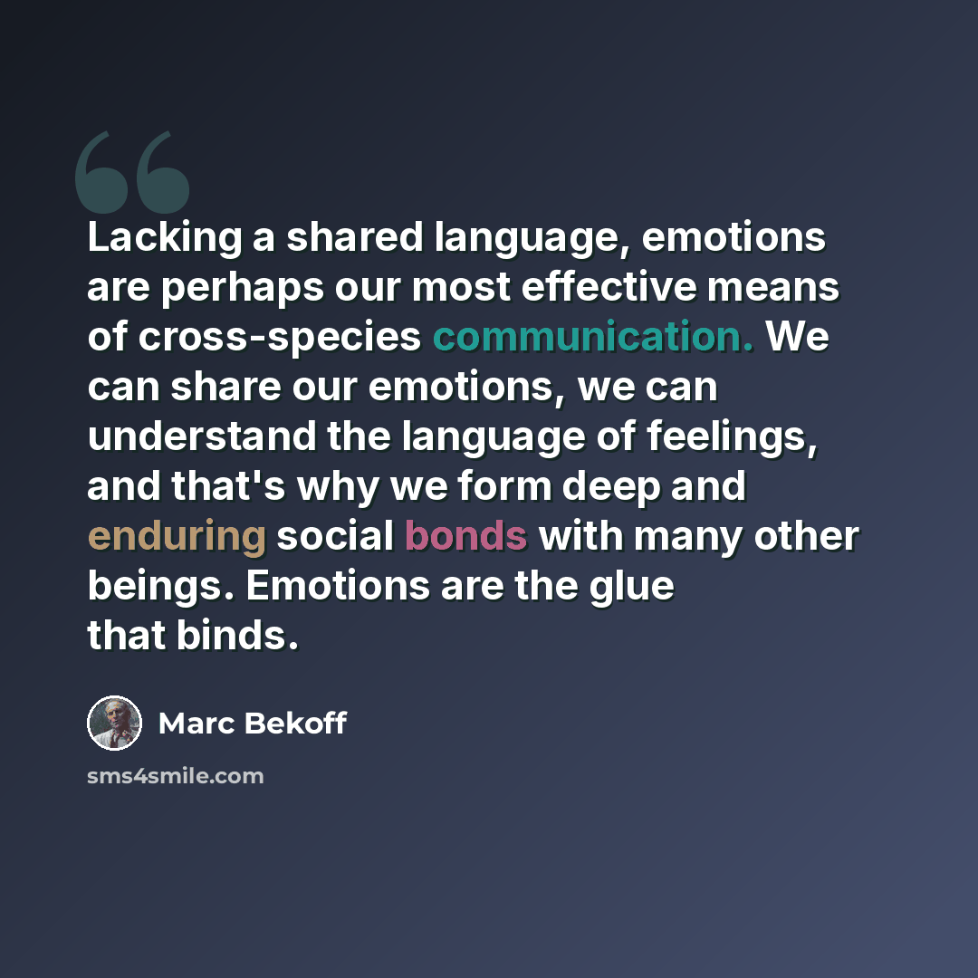 “Lacking a shared language, emotions are perhaps our most effective means of cross-species communication. We can share our emotions, we can understand the language of feelings, and that's why we form deep and enduring social bonds with many other beings. Emotions are the glue that binds.” quote by Marc Bekoff