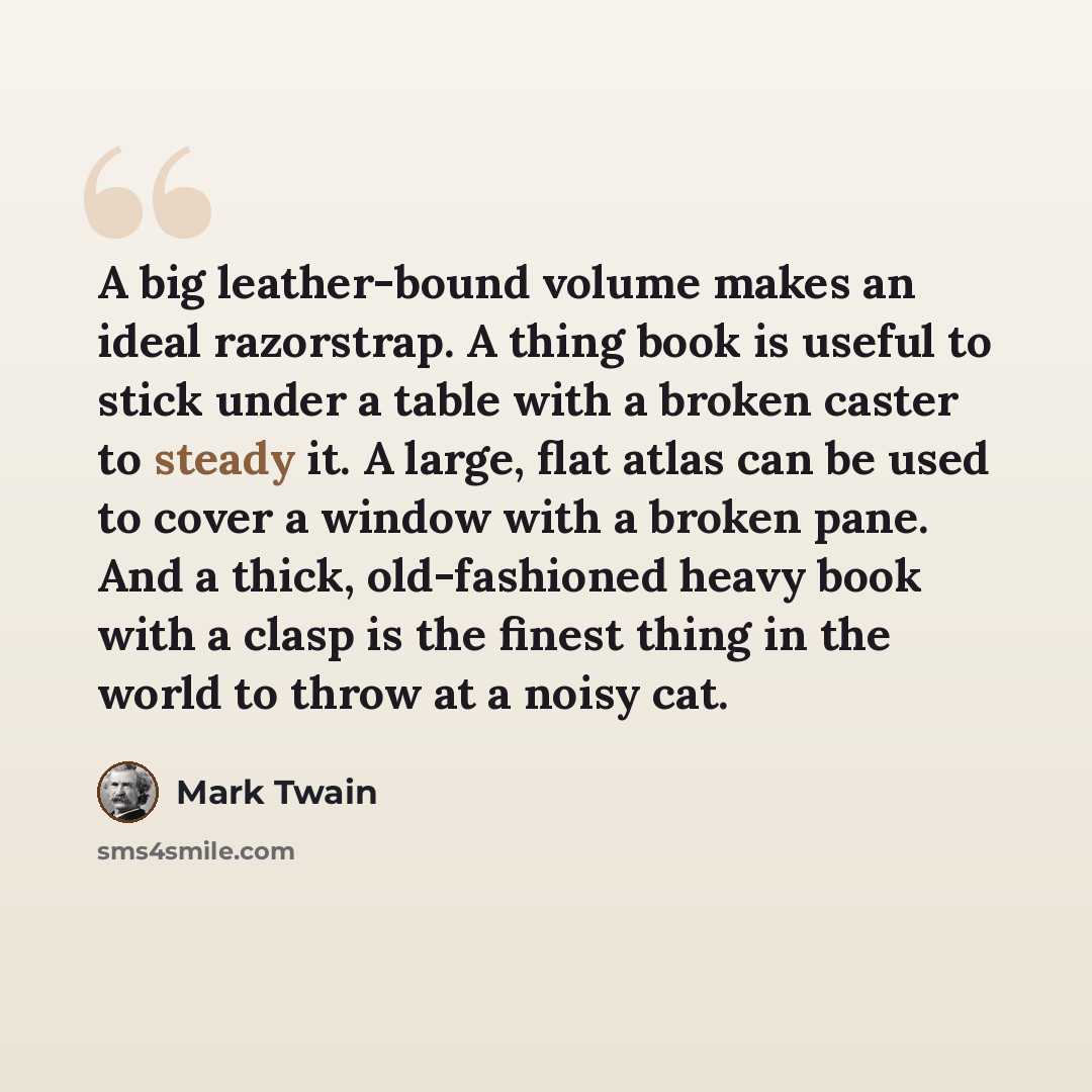 “A big leather-bound volume makes an ideal razorstrap. A thing book is useful to stick under a table with a broken caster to steady it. A large, flat atlas can be used to cover a window with a broken pane. And a thick, old-fashioned heavy book with a clasp is the finest thing in the world to throw…” quote by Mark Twain