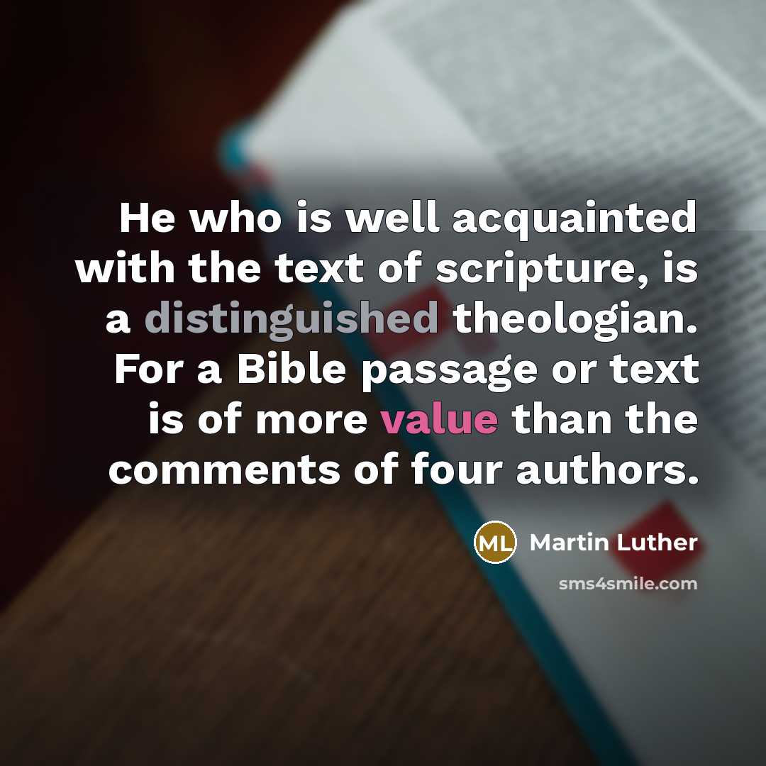 “He who is well acquainted with the text of scripture, is a distinguished theologian. For a Bible passage or text is of more value than the comments of four authors.” quote by Martin Luther