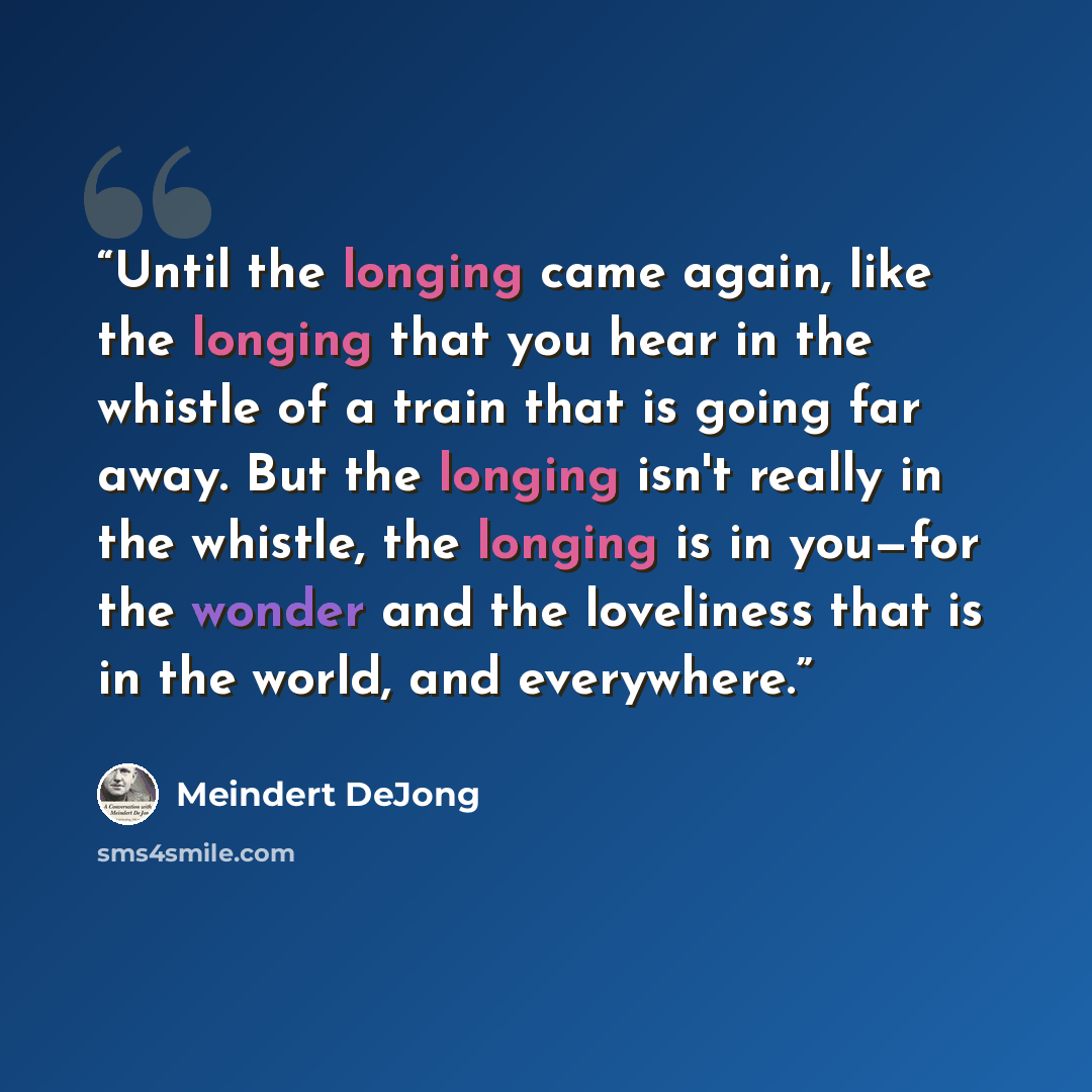 “Until the longing came again, like the longing that you hear in the whistle of a train that is going far away. But the longing isn't really in the whistle, the longing is in you—for the wonder and the loveliness that is in the world, and everywhere.” quote by Meindert DeJong