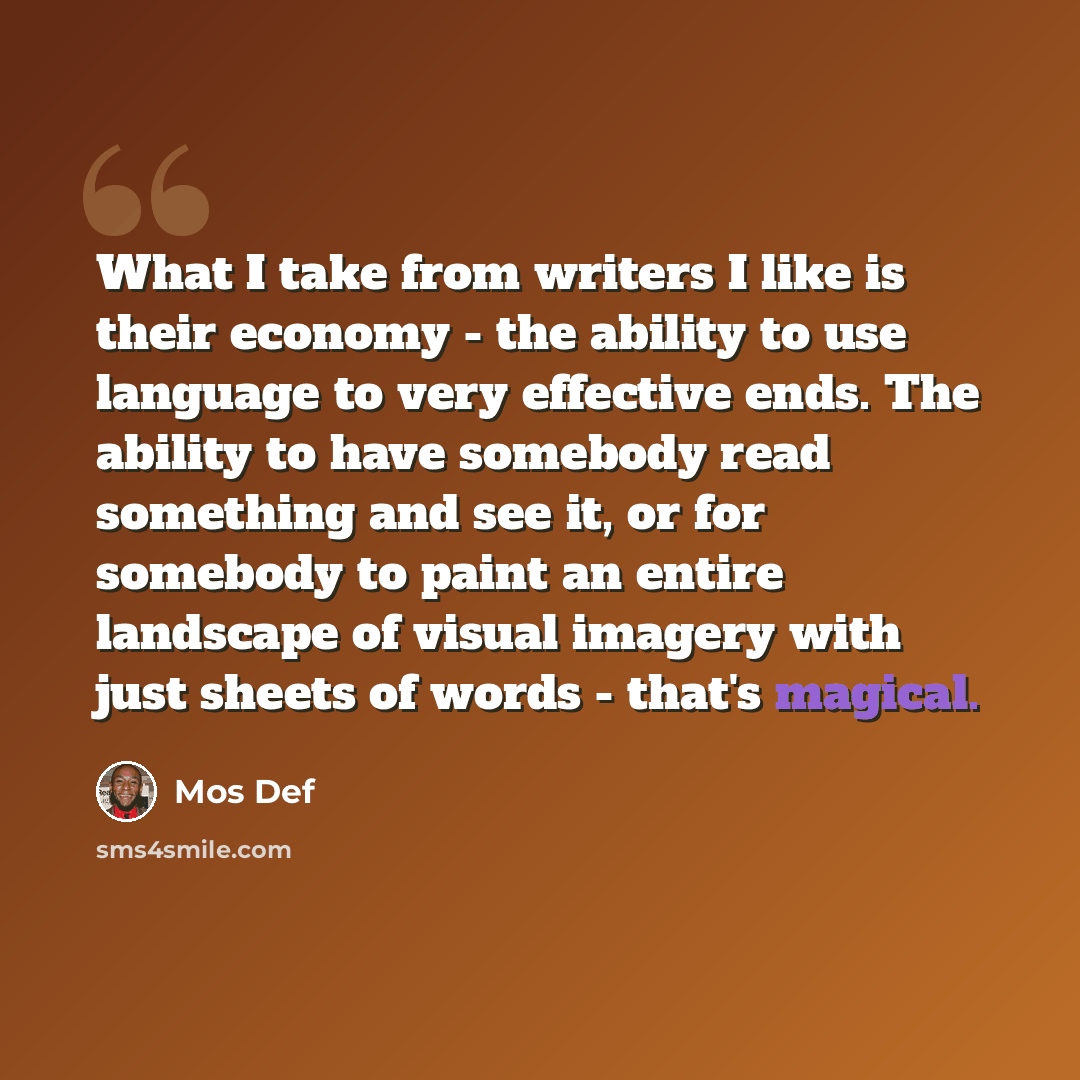 “What I take from writers I like is their economy - the ability to use language to very effective ends. The ability to have somebody read something and see it, or for somebody to paint an entire landscape of visual imagery with just sheets of words - that's magical.” quote by Mos Def