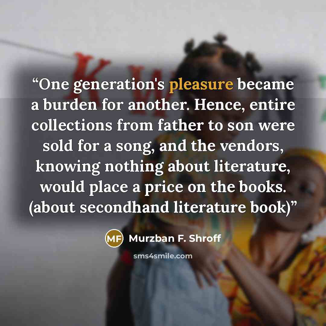 “One generation's pleasure became a burden for another. Hence, entire collections from father to son were sold for a song, and the vendors, knowing nothing about literature, would place a price on the books. (about secondhand literature book)” quote by Murzban F. Shroff