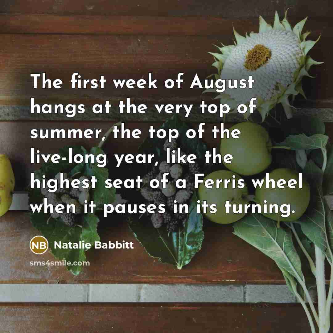 “The first week of August hangs at the very top of summer, the top of the live-long year, like the highest seat of a Ferris wheel when it pauses in its turning.” quote by Natalie Babbitt