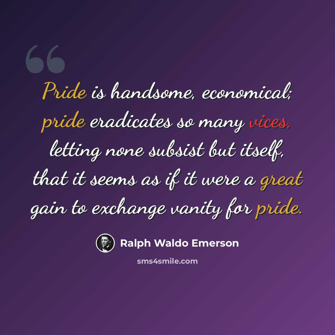 “Pride is handsome, economical; pride eradicates so many vices, letting none subsist but itself, that it seems as if it were a great gain to exchange vanity for pride.” quote by Ralph Waldo Emerson