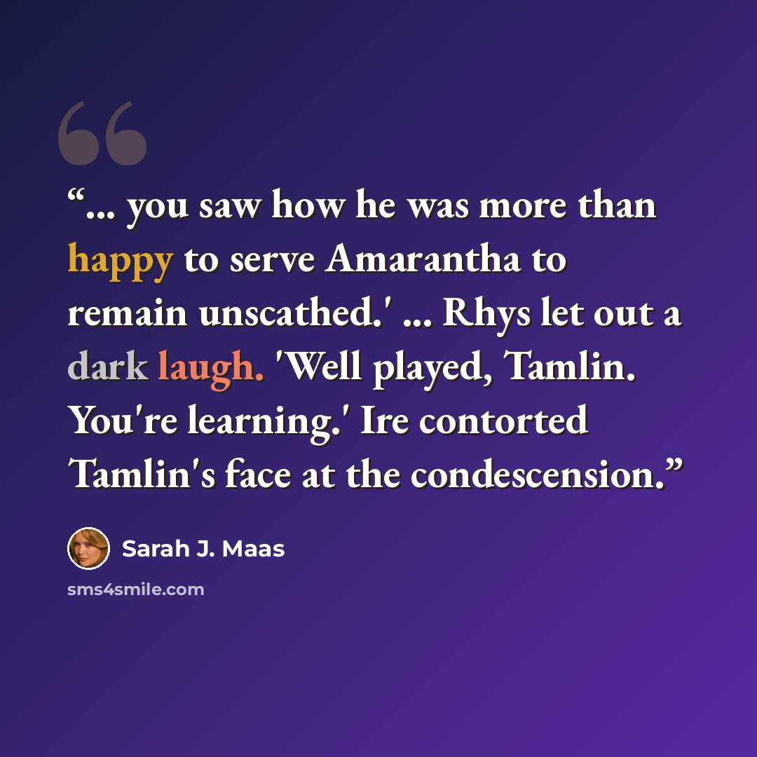 “... you saw how he was more than happy to serve Amarantha to remain unscathed.' ... Rhys let out a dark laugh. 'Well played, Tamlin. You're learning.' Ire contorted Tamlin's face at the condescension.” quote by Sarah J. Maas
