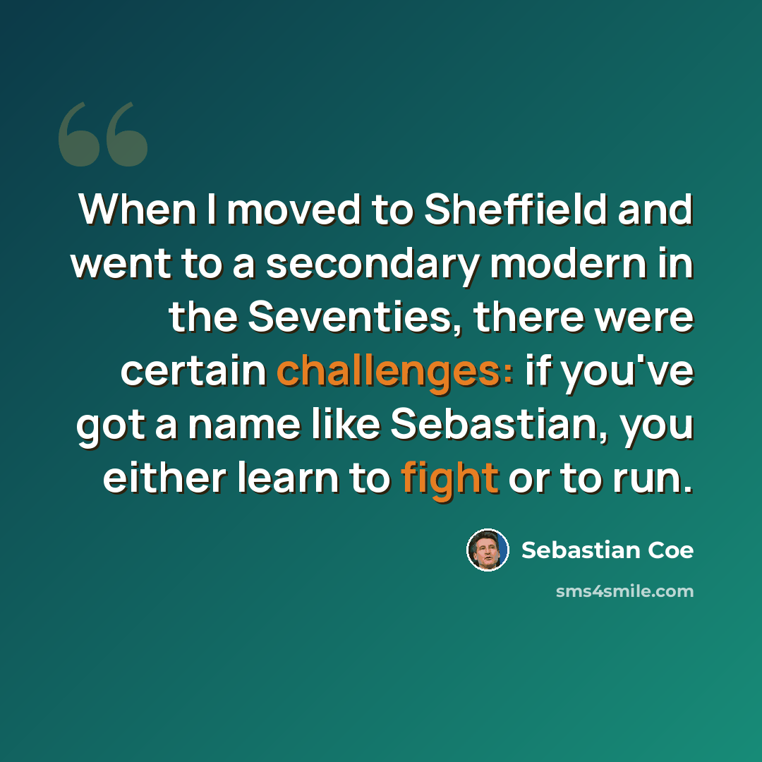 “When I moved to Sheffield and went to a secondary modern in the Seventies, there were certain challenges: if you've got a name like Sebastian, you either learn to fight or to run.” quote by Sebastian Coe