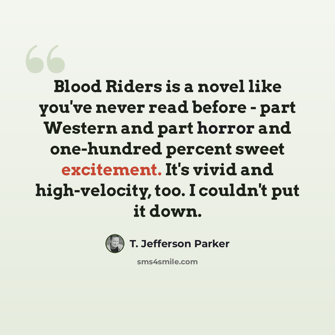 “Blood Riders is a novel like you've never read before - part Western and part horror and one-hundred percent sweet excitement. It's vivid and high-velocity, too. I couldn't put it down.” quote by T. Jefferson Parker