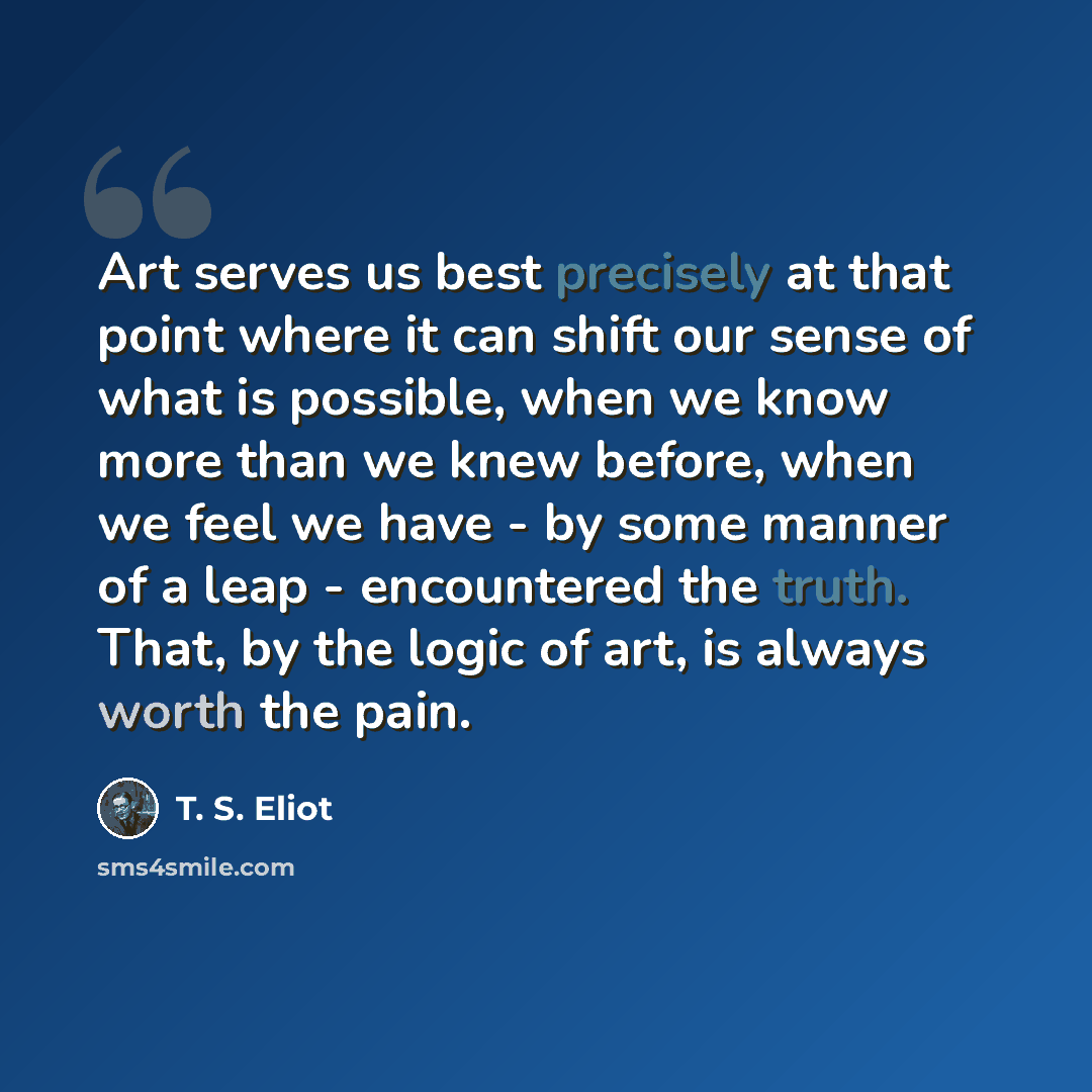 “Art serves us best precisely at that point where it can shift our sense of what is possible, when we know more than we knew before, when we feel we have - by some manner of a leap - encountered the truth. That, by the logic of art, is always worth the pain.” quote by T. S. Eliot