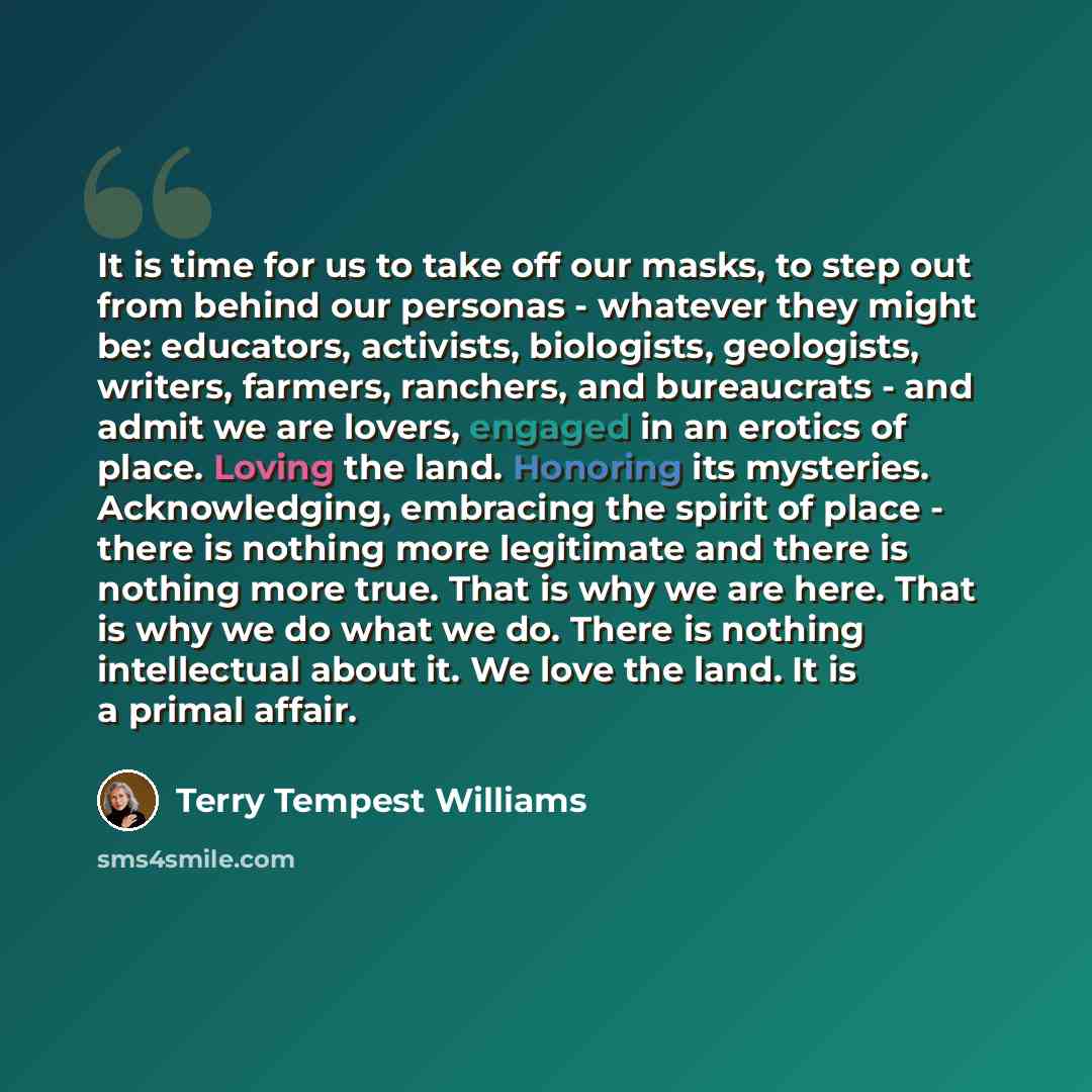 “It is time for us to take off our masks, to step out from behind our personas - whatever they might be: educators, activists, biologists, geologists, writers, farmers, ranchers, and bureaucrats - and admit we are lovers, engaged in an erotics of place. Loving the land. Honoring its mysteries…” quote by Terry Tempest Williams