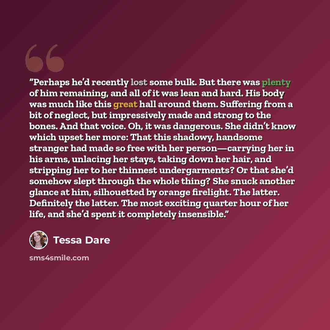 “Perhaps he’d recently lost some bulk. But there was plenty of him remaining, and all of it was lean and hard. His body was much like this great hall around them. Suffering from a bit of neglect, but impressively made and strong to the bones. And that voice. Oh, it was dangerous. She didn’t know…” quote by Tessa Dare
