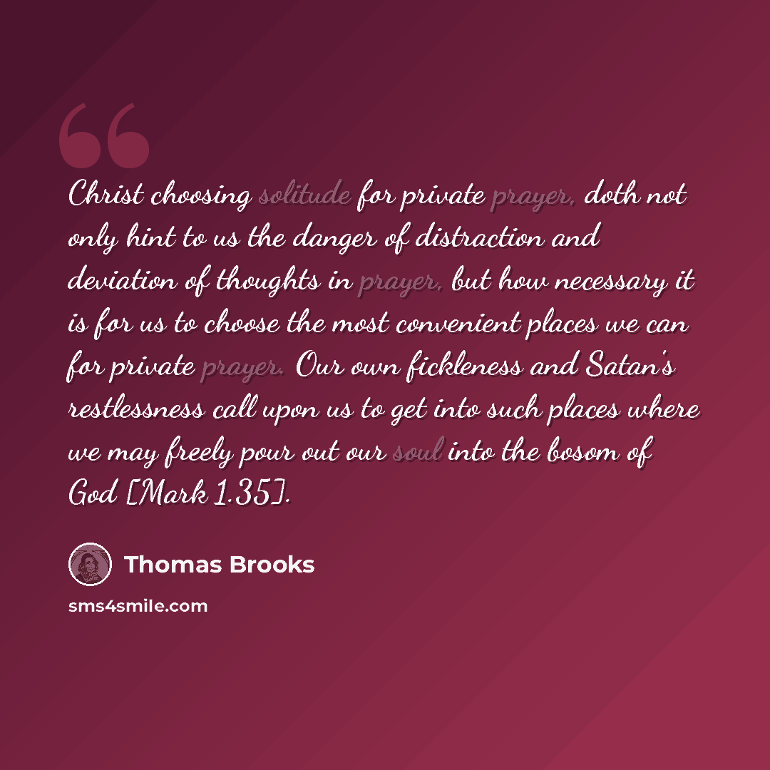 “Christ choosing solitude for private prayer, doth not only hint to us the danger of distraction and deviation of thoughts in prayer, but how necessary it is for us to choose the most convenient places we can for private prayer. Our own fickleness and Satan's restlessness call upon us to get into…” quote by Thomas Brooks